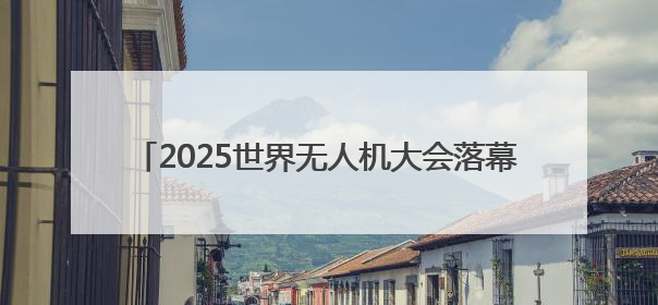2025世界无人机大会落幕，意向成交额达200亿元
